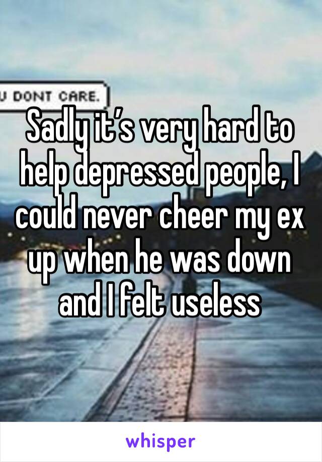 Sadly it’s very hard to help depressed people, I could never cheer my ex up when he was down and I felt useless