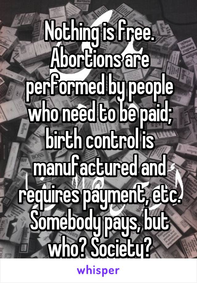 Nothing is free. Abortions are performed by people who need to be paid; birth control is manufactured and requires payment, etc. Somebody pays, but who? Society?