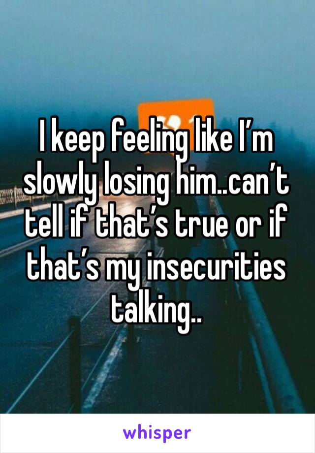 I keep feeling like I’m slowly losing him..can’t tell if that’s true or if that’s my insecurities talking..
