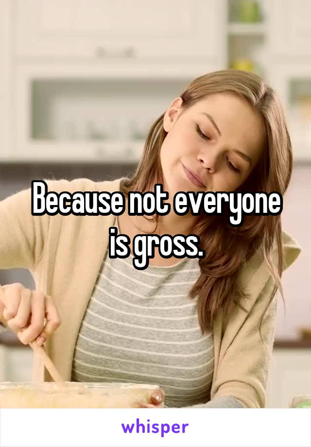 Because not everyone is gross.