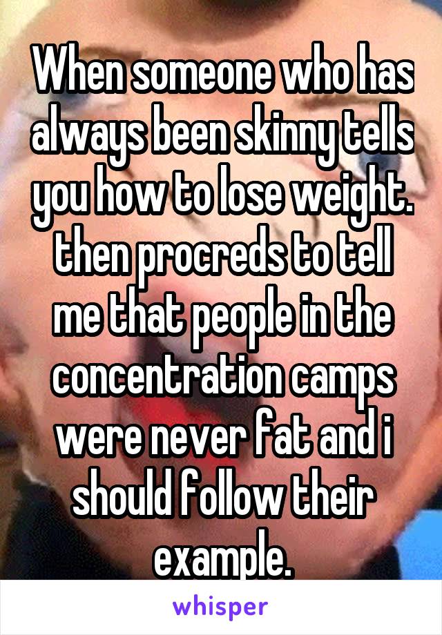 When someone who has always been skinny tells you how to lose weight. then procreds to tell me that people in the concentration camps were never fat and i should follow their example.