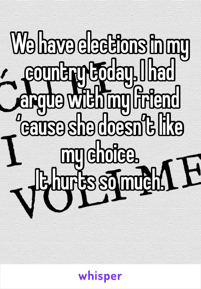 We have elections in my country today. I had argue with my friend ‘cause she doesn’t like my choice. 
It hurts so much.