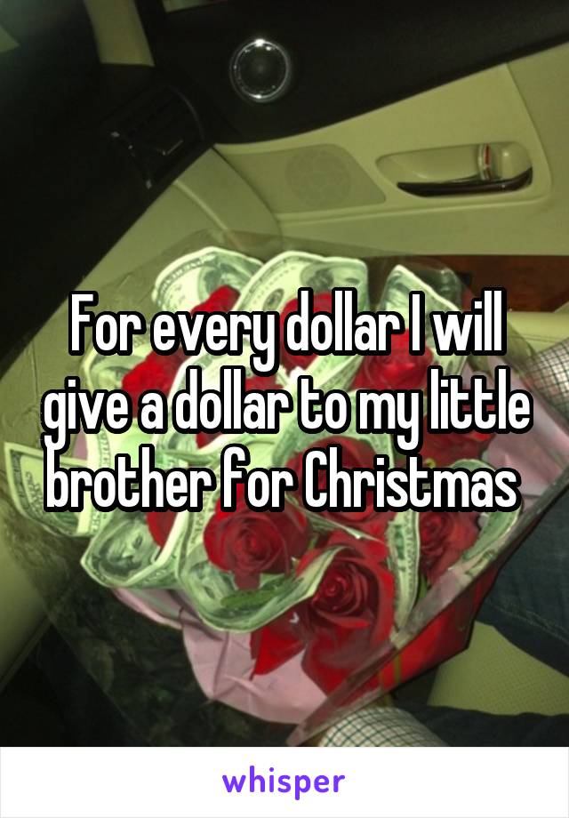 For every dollar I will give a dollar to my little brother for Christmas 