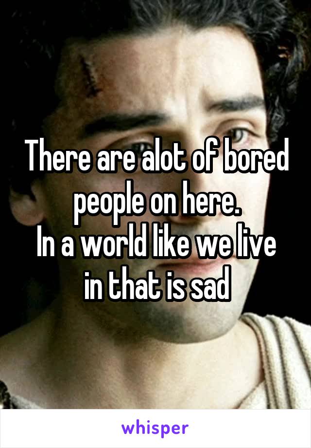 There are alot of bored people on here.
In a world like we live in that is sad