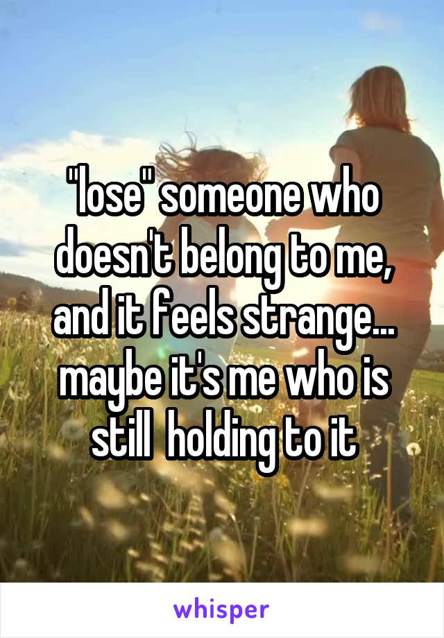 "lose" someone who doesn't belong to me, and it feels strange...
maybe it's me who is still  holding to it