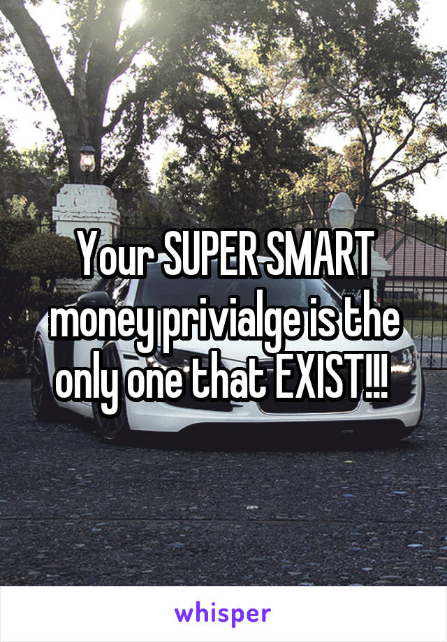 Your SUPER SMART money privialge is the only one that EXIST!!! 