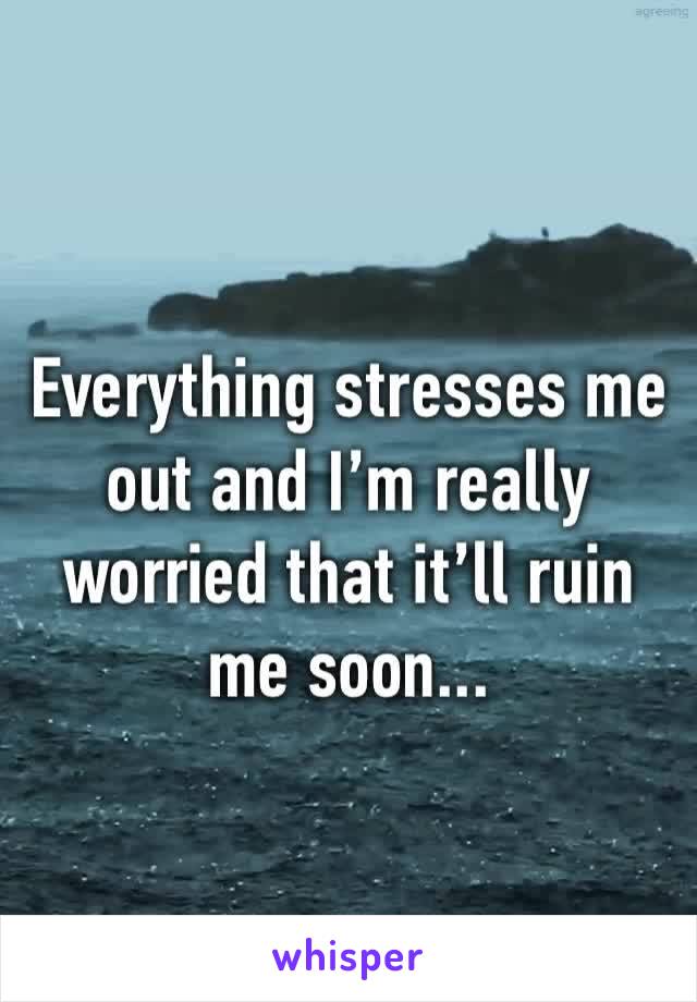 Everything stresses me out and I’m really worried that it’ll ruin me soon...