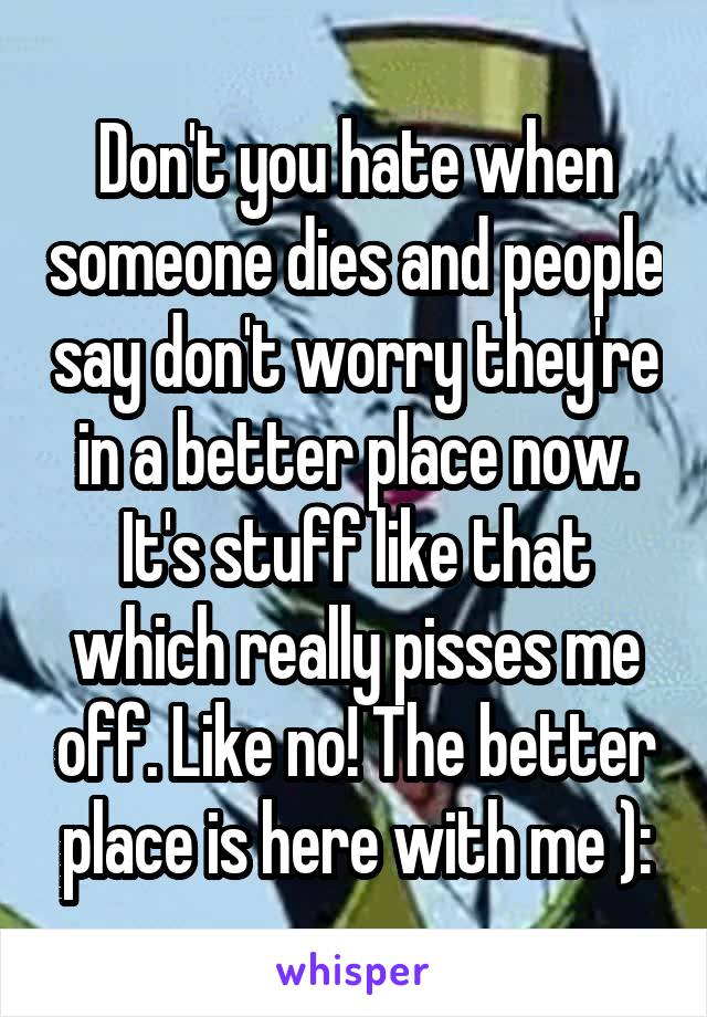 Don't you hate when someone dies and people say don't worry they're in a better place now. It's stuff like that which really pisses me off. Like no! The better place is here with me ):