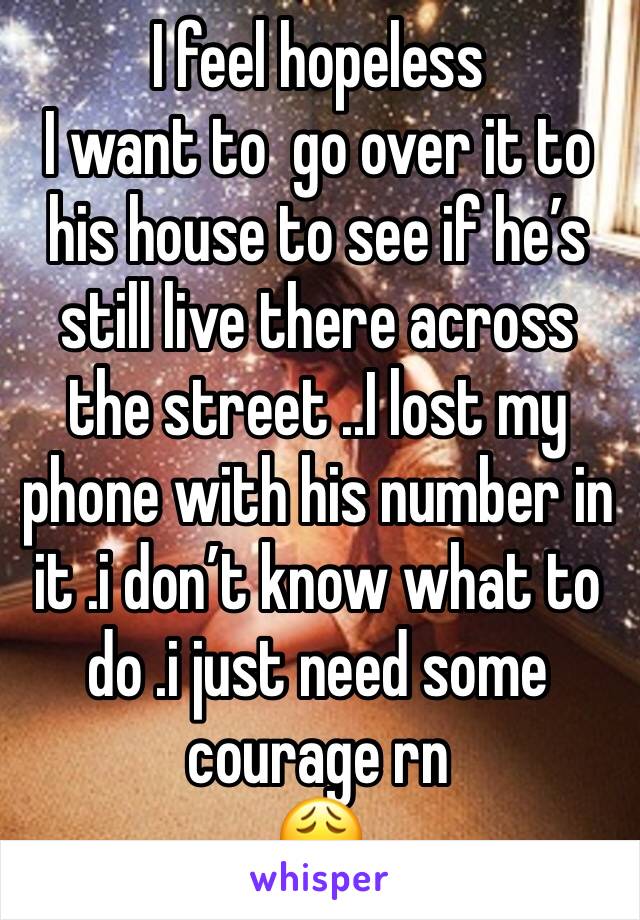 I feel hopeless 
I want to  go over it to his house to see if he’s still live there across the street ..I lost my phone with his number in it .i don’t know what to do .i just need some courage rn 
😩