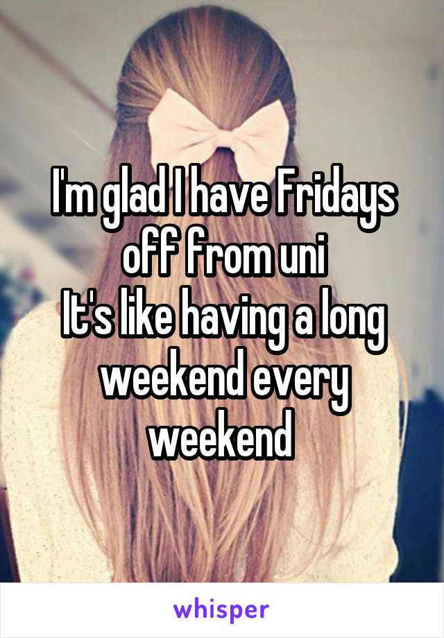 I'm glad I have Fridays off from uni
It's like having a long weekend every weekend 