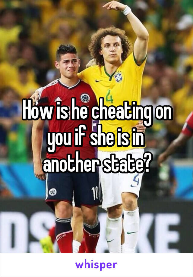 How is he cheating on you if she is in 
another state?