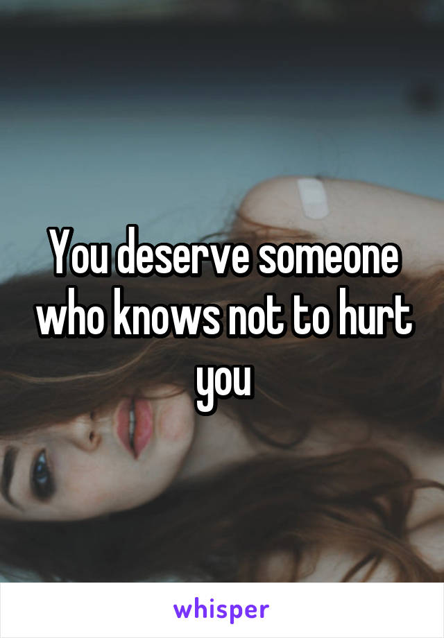 You deserve someone who knows not to hurt you