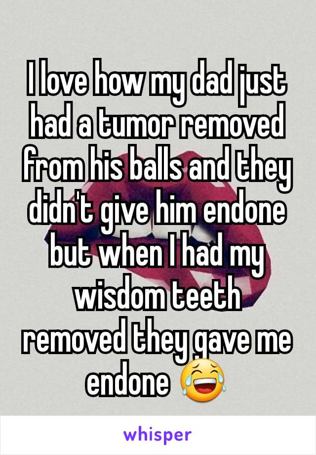 I love how my dad just had a tumor removed from his balls and they didn't give him endone but when I had my wisdom teeth removed they gave me endone 😂