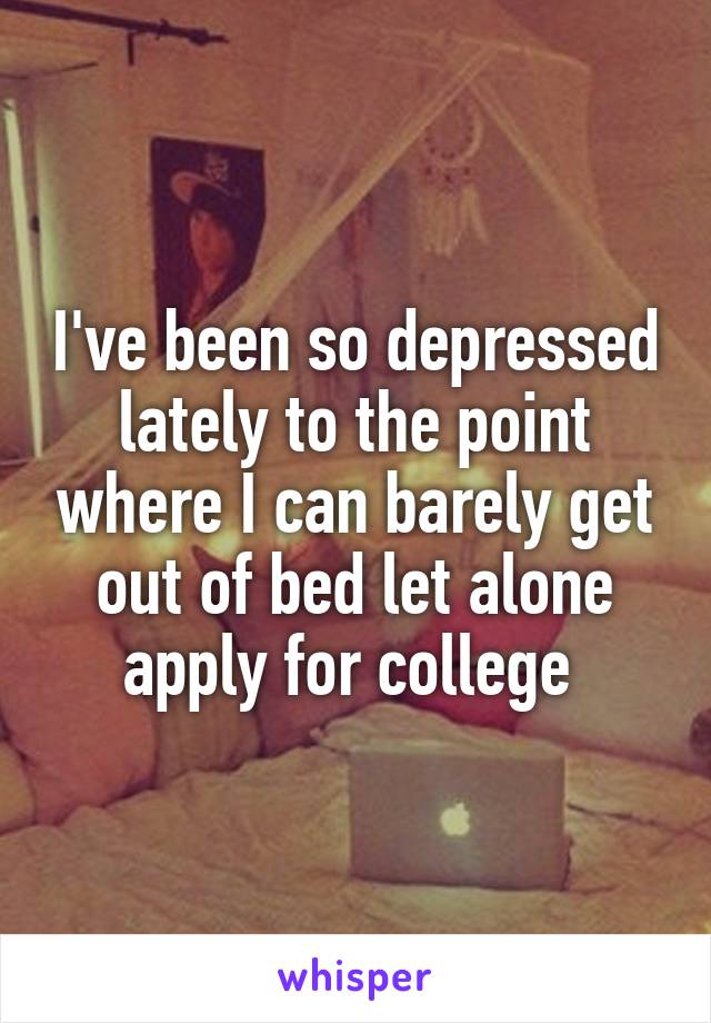 I've been so depressed lately to the point where I can barely get out of bed let alone apply for college 