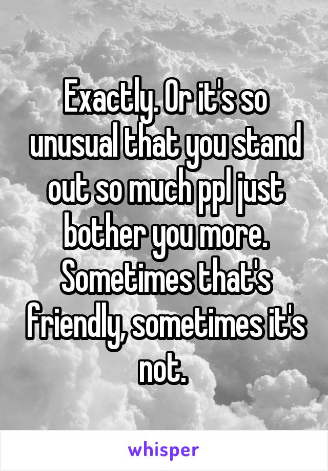 Exactly. Or it's so unusual that you stand out so much ppl just bother you more. Sometimes that's friendly, sometimes it's not. 