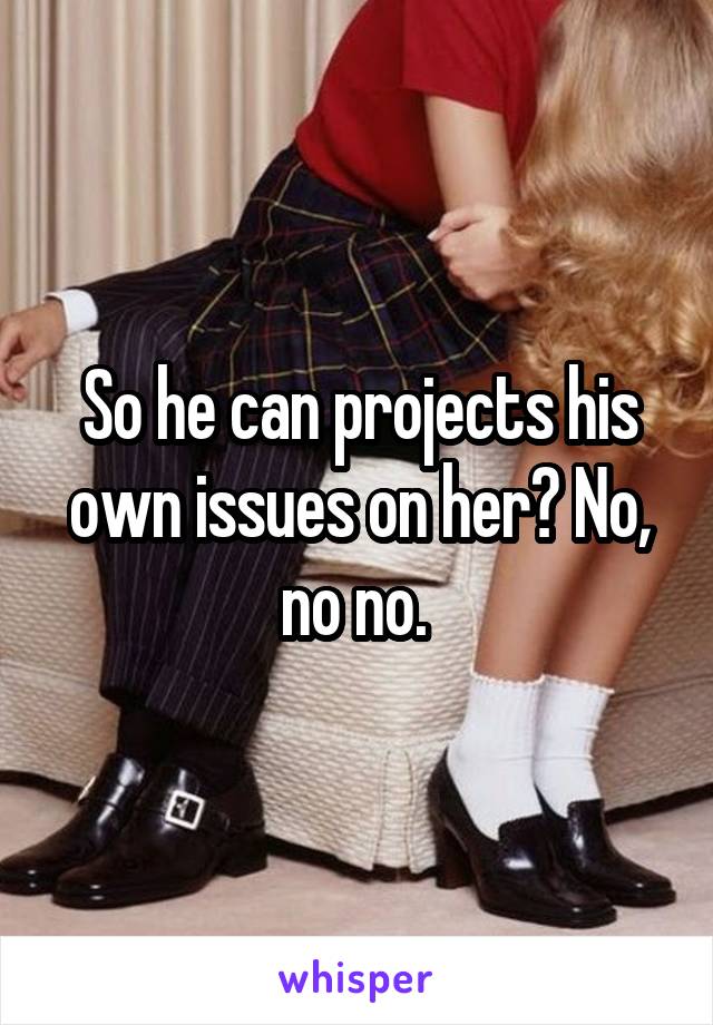 So he can projects his own issues on her? No, no no. 