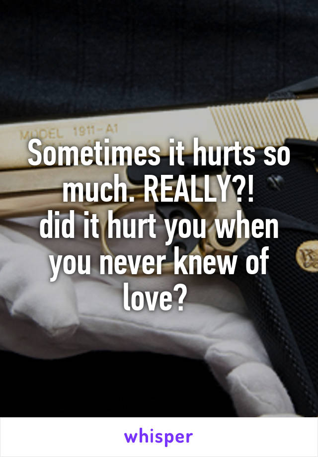 Sometimes it hurts so much. REALLY?!
did it hurt you when you never knew of love? 