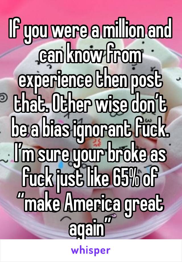 If you were a million and can know from experience then post that. Other wise don’t be a bias ignorant fuck. I’m sure your broke as fuck just like 65% of “make America great again” 