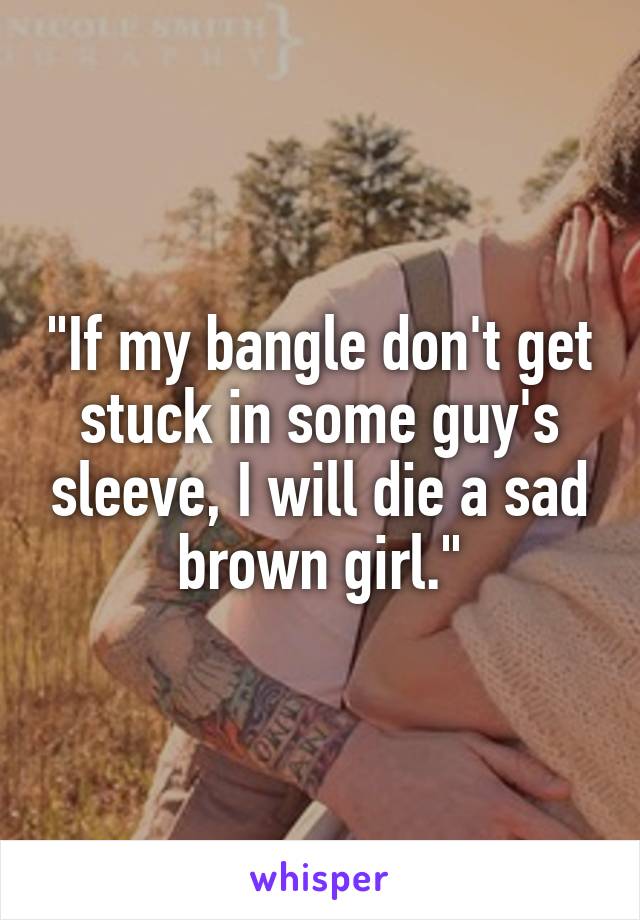 "If my bangle don't get stuck in some guy's sleeve, I will die a sad brown girl."