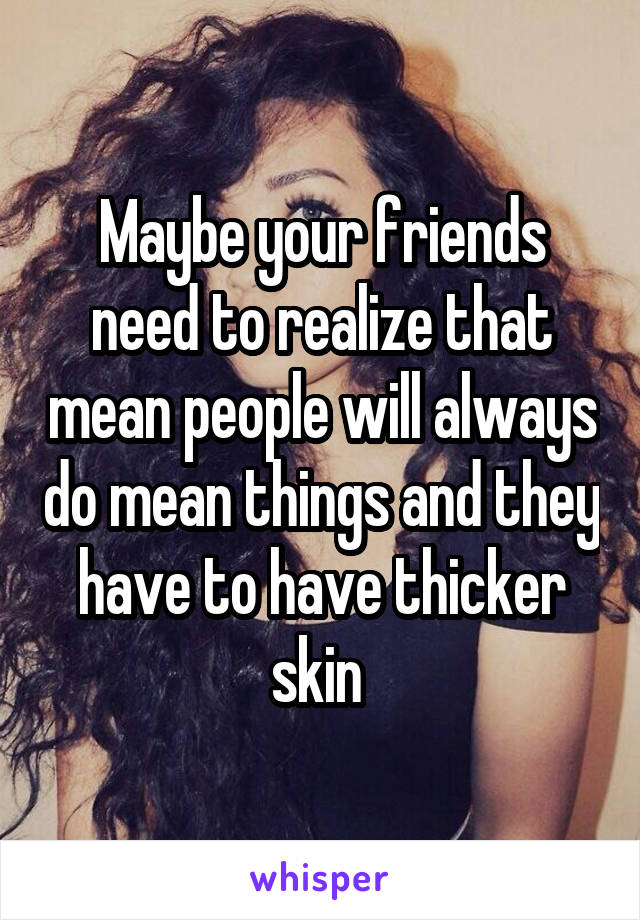 Maybe your friends need to realize that mean people will always do mean things and they have to have thicker skin 