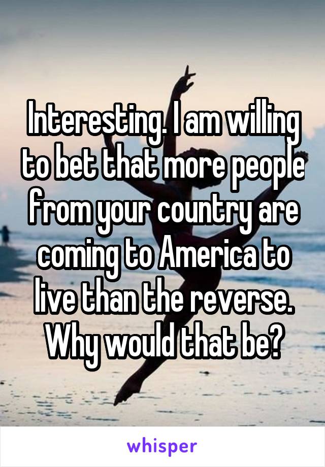 Interesting. I am willing to bet that more people from your country are coming to America to live than the reverse. Why would that be?