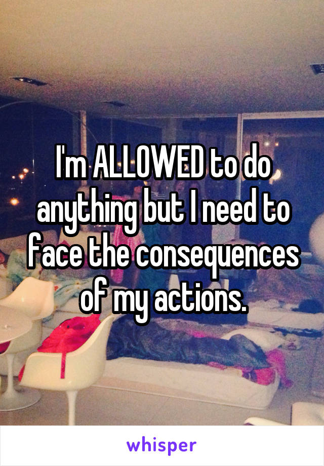 I'm ALLOWED to do anything but I need to face the consequences of my actions.