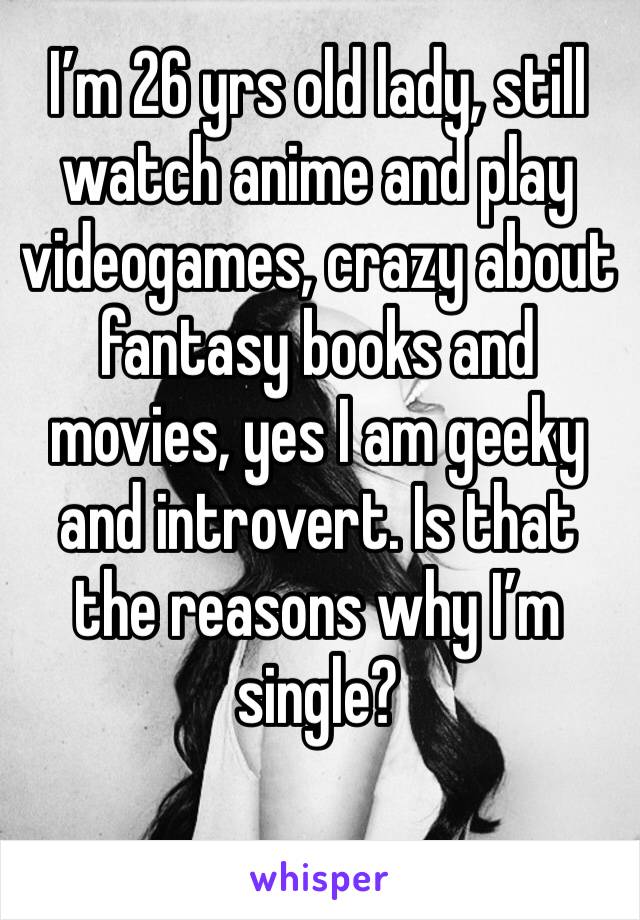 I’m 26 yrs old lady, still watch anime and play videogames, crazy about fantasy books and movies, yes I am geeky and introvert. Is that the reasons why I’m single?
