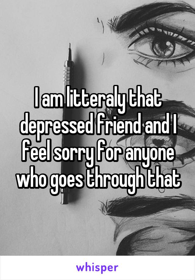 I am litteraly that depressed friend and I feel sorry for anyone who goes through that