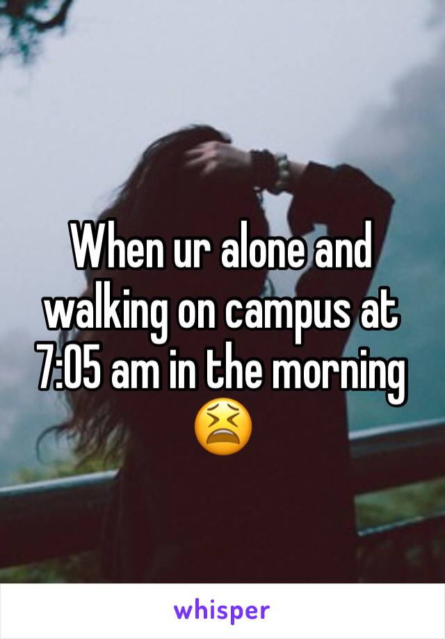 When ur alone and walking on campus at 7:05 am in the morning 😫