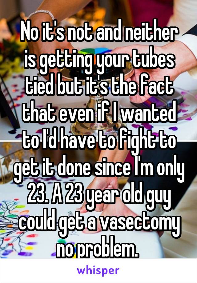 No it's not and neither is getting your tubes tied but it's the fact that even if I wanted to I'd have to fight to get it done since I'm only 23. A 23 year old guy could get a vasectomy no problem. 