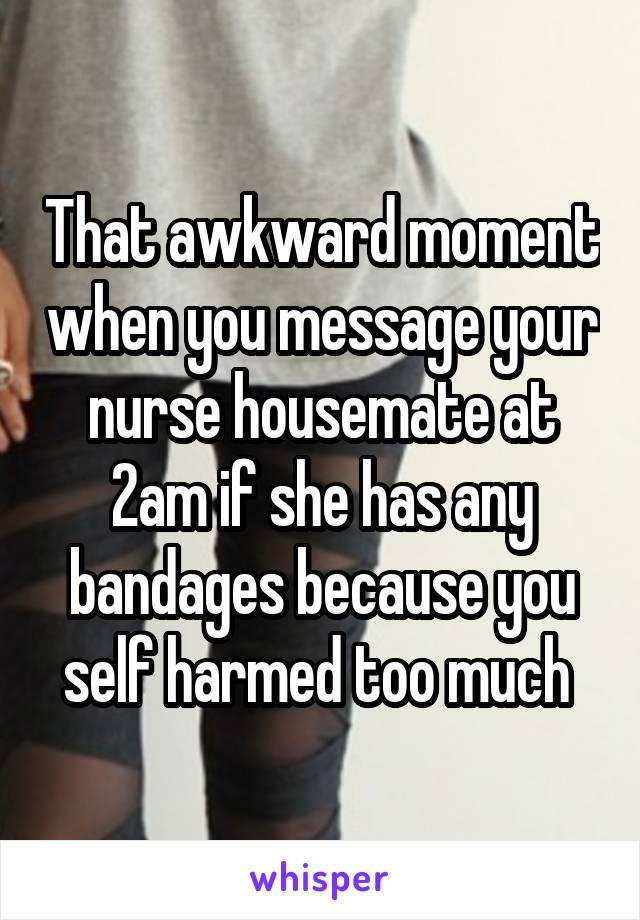 That awkward moment when you message your nurse housemate at 2am if she has any bandages because you self harmed too much 