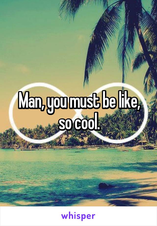 Man, you must be like, so cool.