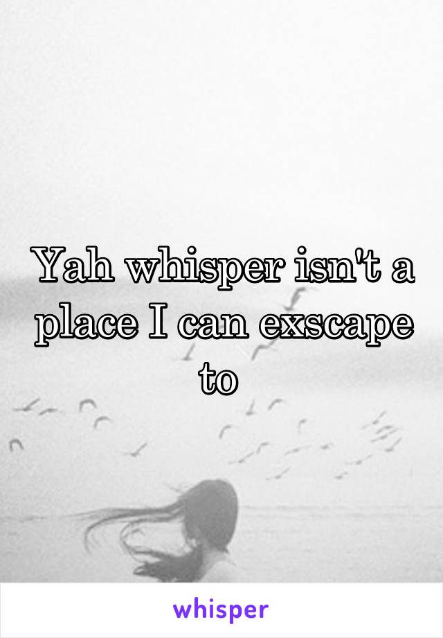 Yah whisper isn't a place I can exscape to 