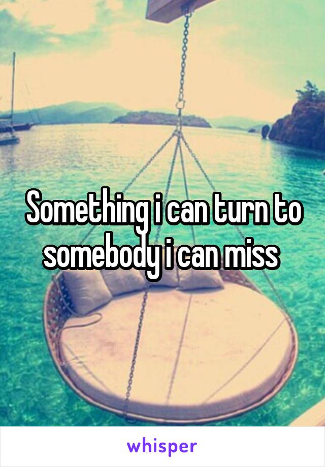 Something i can turn to somebody i can miss 