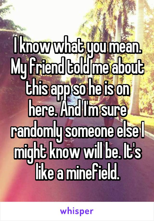 I know what you mean. My friend told me about this app so he is on here. And I'm sure randomly someone else I might know will be. It's like a minefield.
