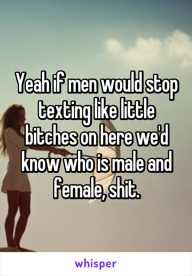 Yeah if men would stop texting like little bitches on here we'd know who is male and female, shit.