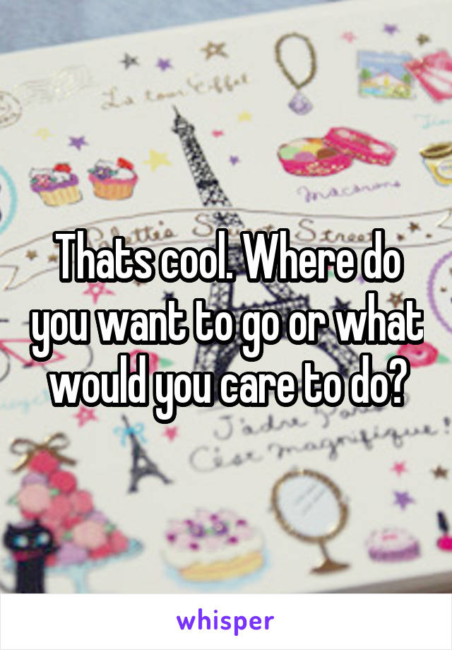 Thats cool. Where do you want to go or what would you care to do?