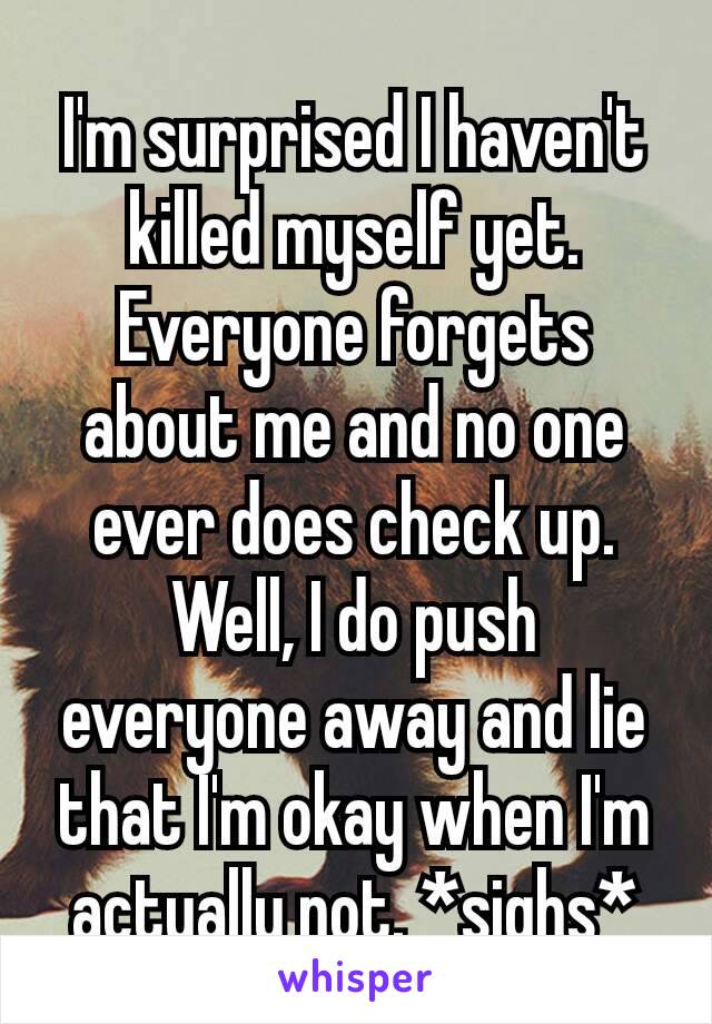 I'm surprised I haven't killed myself​ yet. Everyone forgets about me and no one ever does check up. Well, I do push everyone away and lie that I'm okay when I'm actually not. *sighs*