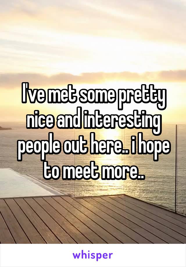 I've met some pretty nice and interesting people out here.. i hope to meet more..