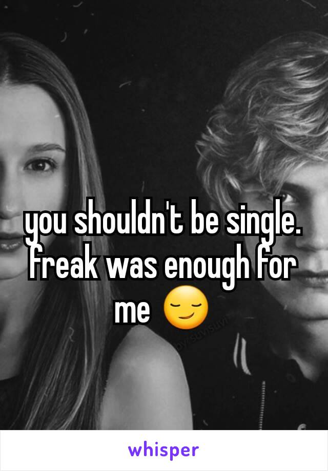 you shouldn't be single. freak was enough for me 😏