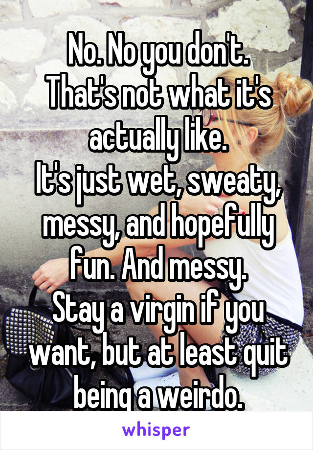 No. No you don't.
That's not what it's actually like.
It's just wet, sweaty, messy, and hopefully fun. And messy.
Stay a virgin if you want, but at least quit being a weirdo.