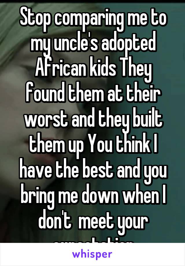 Stop comparing me to my uncle's adopted
African kids They found them at their worst and they built them up You think I have the best and you bring me down when I don't  meet your expectation