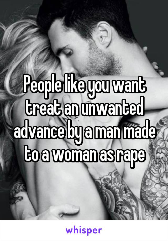 People like you want treat an unwanted advance by a man made to a woman as rape