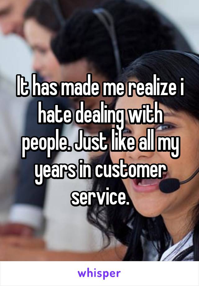 It has made me realize i hate dealing with people. Just like all my years in customer service.