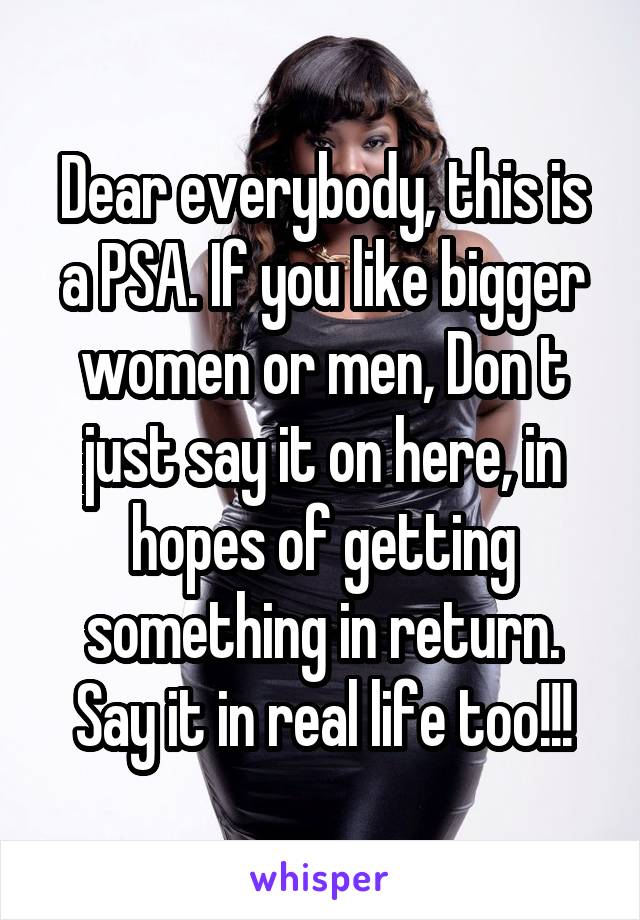 Dear everybody, this is a PSA. If you like bigger women or men, Don t just say it on here, in hopes of getting something in return. Say it in real life too!!!