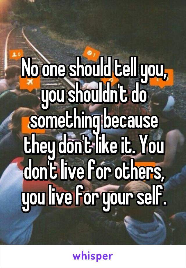 No one should tell you, you shouldn't do something because they don't like it. You don't live for others, you live for your self.