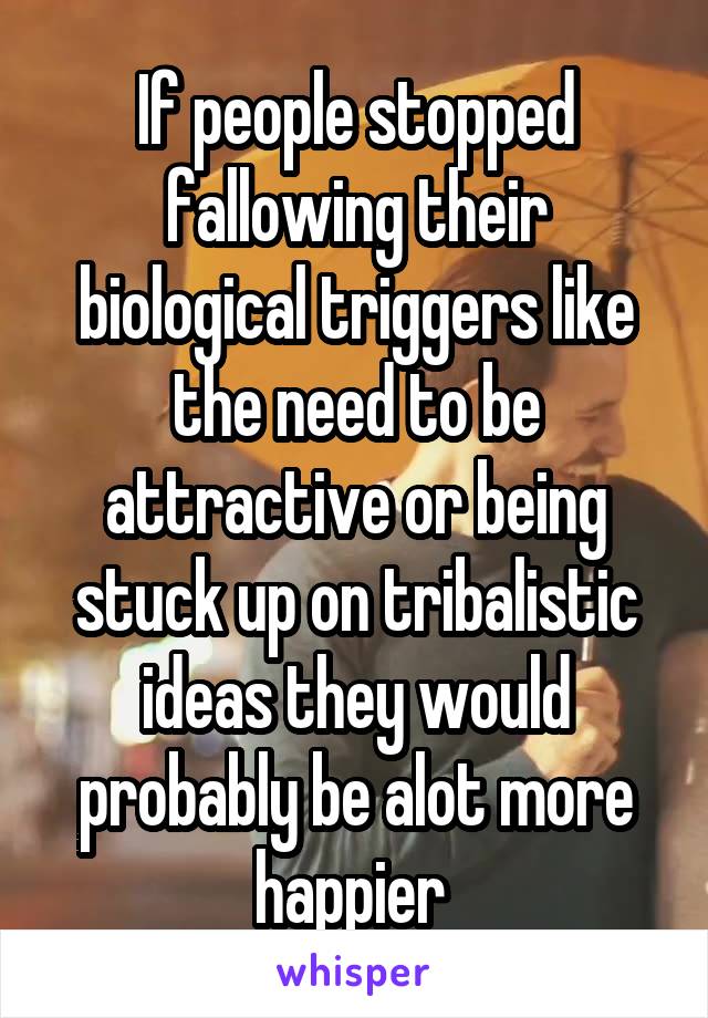 If people stopped fallowing their biological triggers like the need to be attractive or being stuck up on tribalistic ideas they would probably be alot more happier 