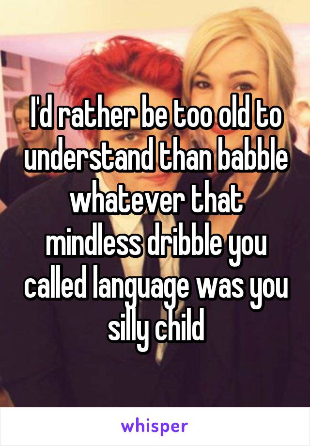 I'd rather be too old to understand than babble whatever that mindless dribble you called language was you silly child