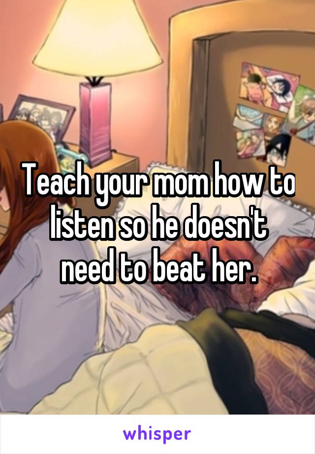 Teach your mom how to listen so he doesn't need to beat her.
