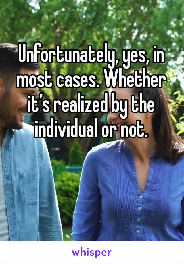 Unfortunately, yes, in most cases. Whether it’s realized by the individual or not. 